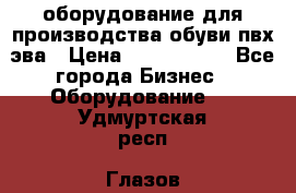 оборудование для производства обуви пвх эва › Цена ­ 5 000 000 - Все города Бизнес » Оборудование   . Удмуртская респ.,Глазов г.